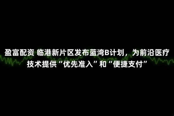 盈富配资 临港新片区发布蓝湾B计划，为前沿医疗技术提供“优先准入”和“便捷支付”
