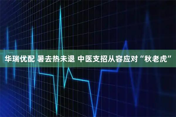 华瑞优配 暑去热未退 中医支招从容应对“秋老虎”