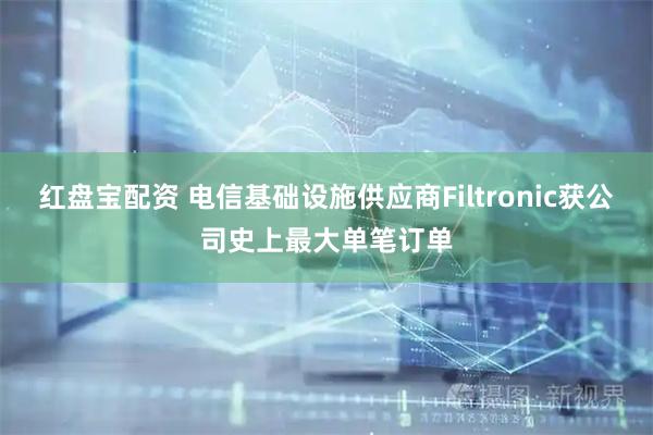 红盘宝配资 电信基础设施供应商Filtronic获公司史上最大单笔订单