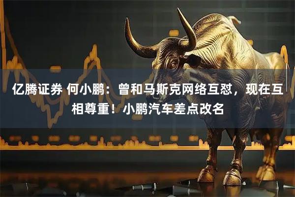 亿腾证券 何小鹏：曾和马斯克网络互怼，现在互相尊重！小鹏汽车差点改名