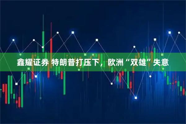 鑫耀证券 特朗普打压下，欧洲“双雄”失意