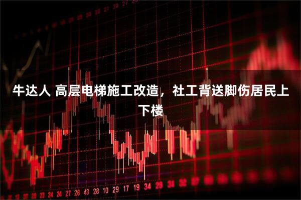 牛达人 高层电梯施工改造，社工背送脚伤居民上下楼