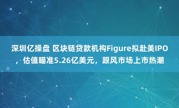 深圳亿操盘 区块链贷款机构Figure拟赴美IPO，估值瞄准5.26亿美元，跟风市场上市热潮