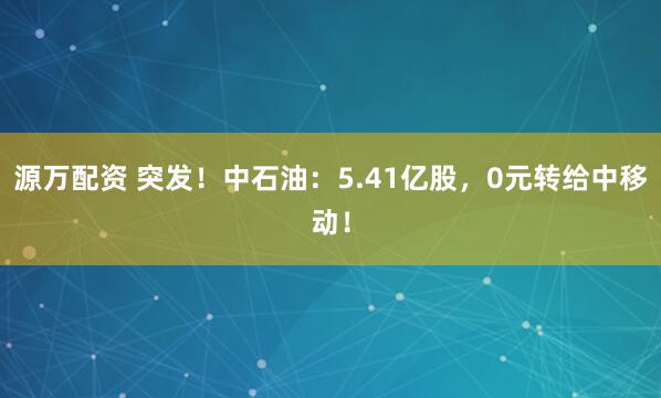 源万配资 突发！中石油：5.41亿股，0元转给中移动！