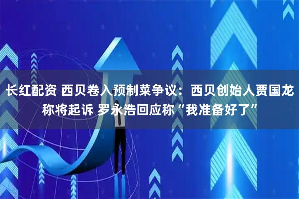 长红配资 西贝卷入预制菜争议：西贝创始人贾国龙称将起诉 罗永浩回应称“我准备好了”
