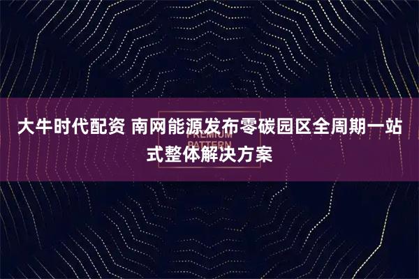 大牛时代配资 南网能源发布零碳园区全周期一站式整体解决方案