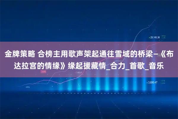 金牌策略 合榜主用歌声架起通往雪域的桥梁—《布达拉宫的情缘》缘起援藏情_合力_首歌_音乐