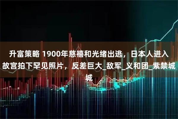 升富策略 1900年慈禧和光绪出逃，日本人进入故宫拍下罕见照片，反差巨大_敌军_义和团_紫禁城