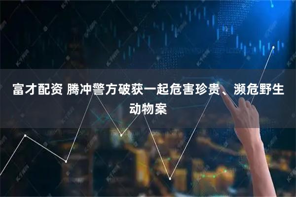 富才配资 腾冲警方破获一起危害珍贵、濒危野生动物案