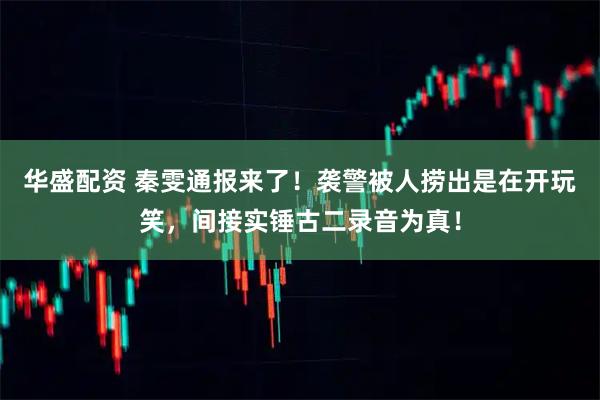 华盛配资 秦雯通报来了！袭警被人捞出是在开玩笑，间接实锤古二录音为真！