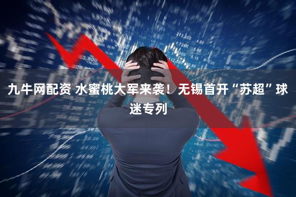 九牛网配资 水蜜桃大军来袭！无锡首开“苏超”球迷专列