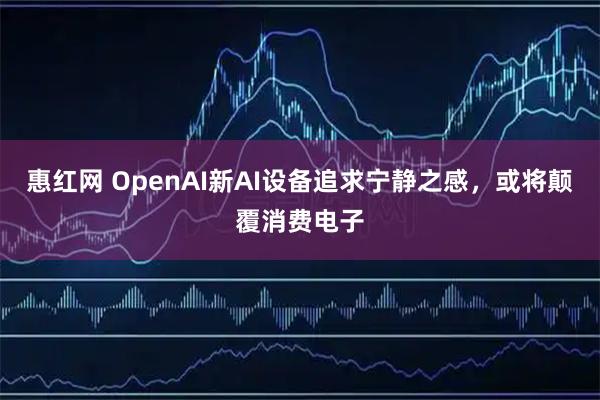 惠红网 OpenAI新AI设备追求宁静之感，或将颠覆消费电子
