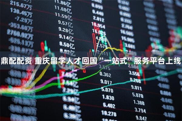 鼎配配资 重庆留学人才回国“一站式”服务平台上线