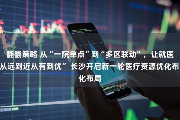 翻翻策略 从“一院单点”到“多区联动”，让就医“从远到近从有到优” 长沙开启新一轮医疗资源优化布局