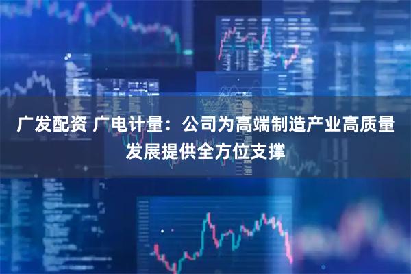 广发配资 广电计量：公司为高端制造产业高质量发展提供全方位支撑