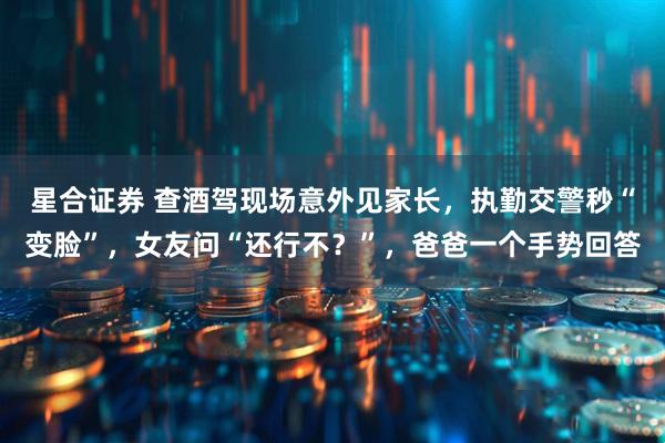 星合证券 查酒驾现场意外见家长，执勤交警秒“变脸”，女友问“还行不？”，爸爸一个手势回答