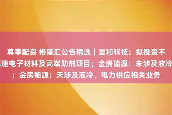 尊享配资 格隆汇公告精选︱呈和科技：拟投资不超13亿元建设高频高速电子材料及高端助剂项目；金房能源：未涉及液冷、电力供应相关业务