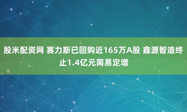 股米配资网 赛力斯已回购近165万A股 鑫源智造终止1.4亿元简易定增