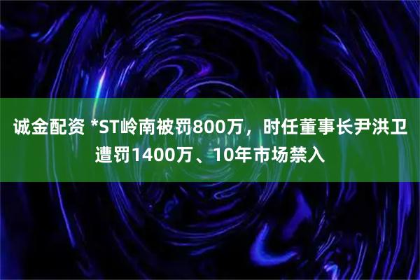 诚金配资 *ST岭南被罚800万，时任董事长尹洪卫遭罚1400万、10年市场禁入