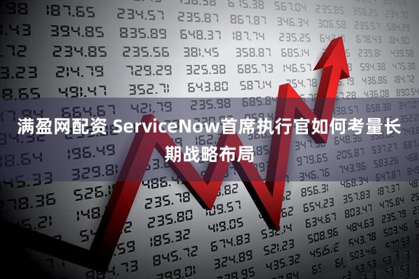 满盈网配资 ServiceNow首席执行官如何考量长期战略布局
