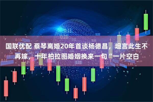 国联优配 蔡琴离婚20年首谈杨德昌，坦言此生不再嫁，十年柏拉图婚姻换来一句“一片空白