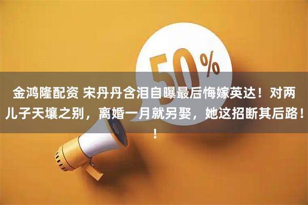 金鸿隆配资 宋丹丹含泪自曝最后悔嫁英达！对两儿子天壤之别，离婚一月就另娶，她这招断其后路！