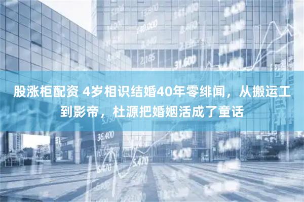 股涨柜配资 4岁相识结婚40年零绯闻，从搬运工到影帝，杜源把婚姻活成了童话